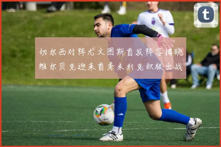 切尔西对阵尤文图斯首发阵容揭晓维尔贝克迎来首秀米利克积极出战蓝军替补席人数达到21人