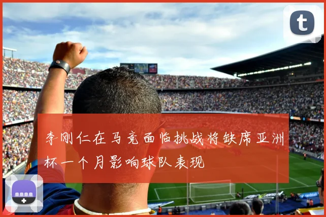 李刚仁在马竞面临挑战将缺席亚洲杯一个月影响球队表现