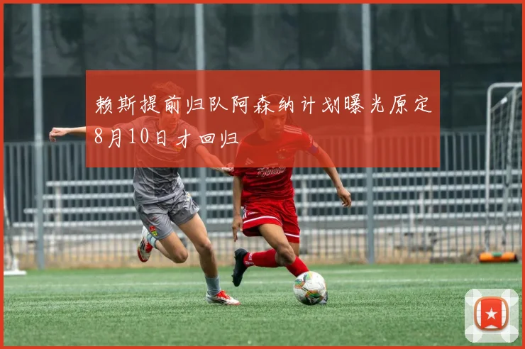 赖斯提前归队阿森纳计划曝光原定8月10日才回归