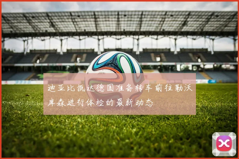 迪亚比抵达德国准备转车前往勒沃库森进行体检的最新动态