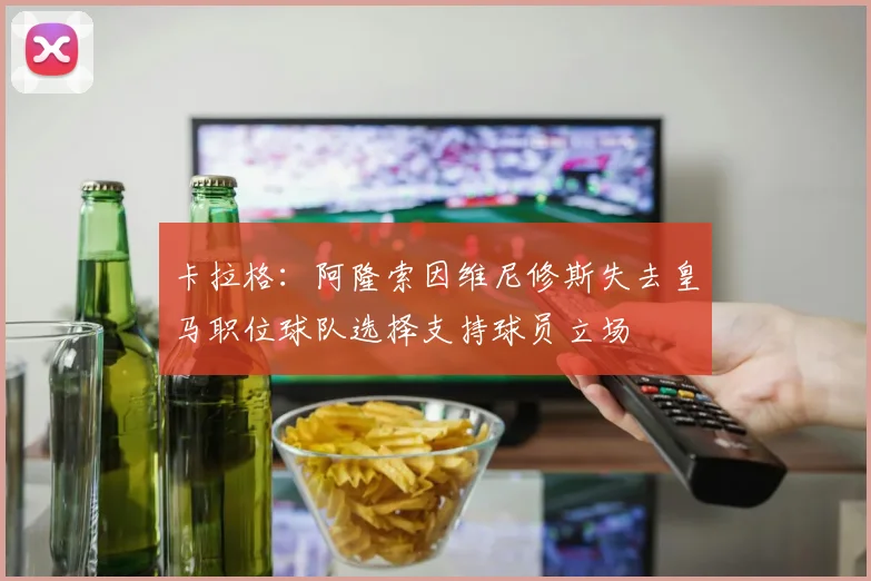 卡拉格：阿隆索因维尼修斯失去皇马职位球队选择支持球员立场