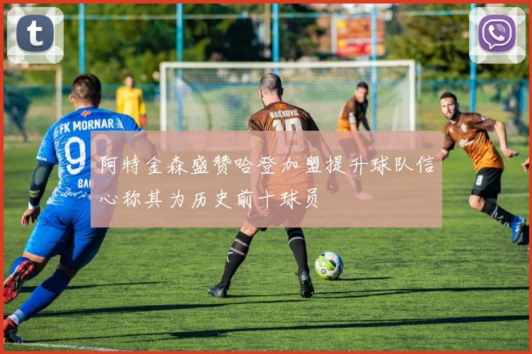 阿特金森盛赞哈登加盟提升球队信心称其为历史前十球员