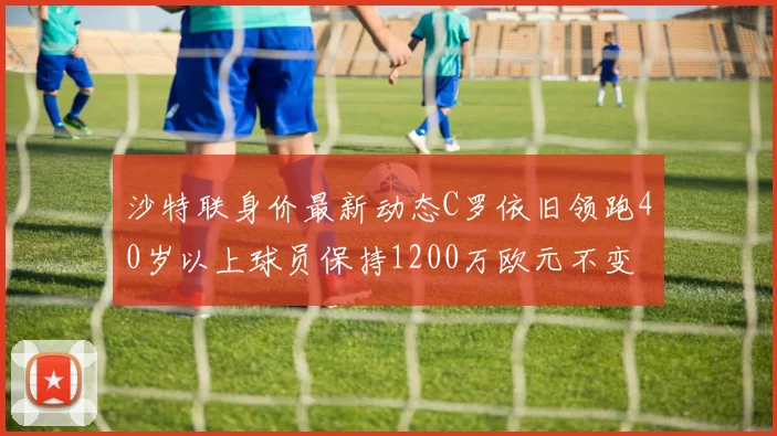 沙特联身价最新动态C罗依旧领跑40岁以上球员保持1200万欧元不变