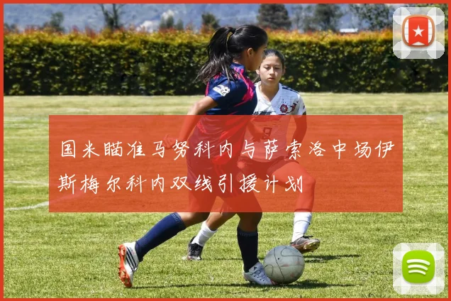 国米瞄准马努科内与萨索洛中场伊斯梅尔科内双线引援计划