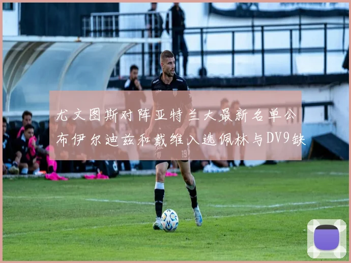 尤文图斯对阵亚特兰大最新名单公布伊尔迪兹和戴维入选佩林与DV9缺席