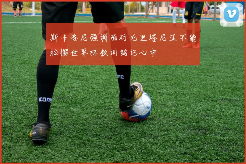 斯卡洛尼强调面对毛里塔尼亚不能松懈世界杯教训铭记心中