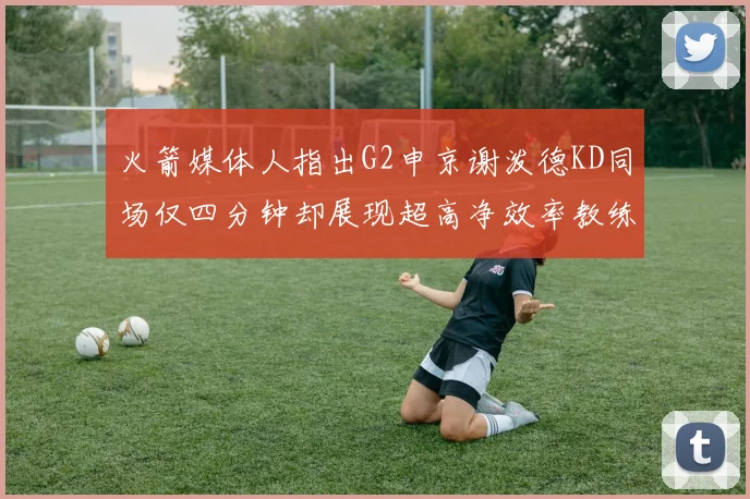 火箭媒体人指出G2申京谢泼德KD同场仅四分钟却展现超高净效率教练应负责任