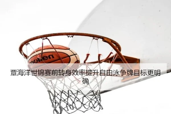 覃海洋世锦赛前转身效率提升自由泳争牌目标更明确